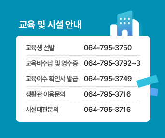 새창열림 - 교육 및 시설 안내 1. 교육생 선발 : 064-795-3750, 2. 교육비수납 및 영수증 064-795-3792~3, 3. 교육이수 확인서 발급 064-795-3749, 4. 생활관 이용문의 064-795-3716, 5. 시설대관문의 064-795-3716